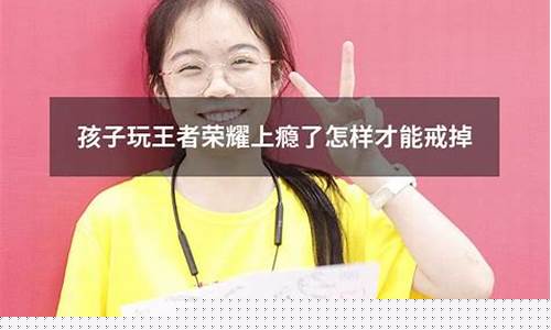 孩子玩王者荣耀上瘾怎么办?_孩子玩王者荣耀上瘾怎么办